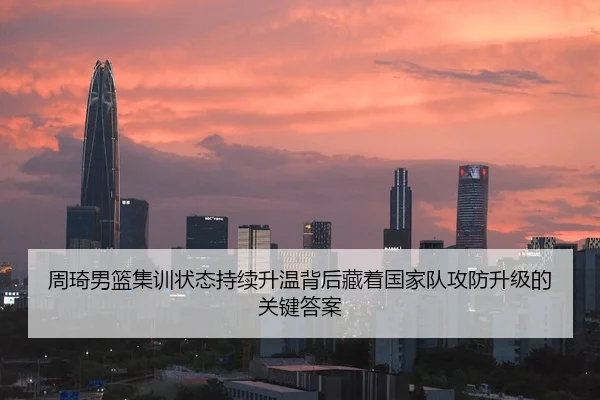 周琦男篮集训状态持续升温背后藏着国家队攻防升级的关键答案